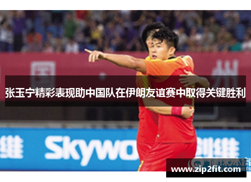 张玉宁精彩表现助中国队在伊朗友谊赛中取得关键胜利