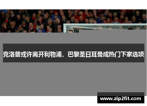 克洛普或许离开利物浦，巴黎圣日耳曼成热门下家选项