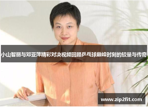 小山智丽与邓亚萍精彩对决视频回顾乒乓球巅峰时刻的较量与传奇